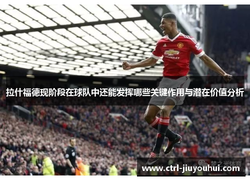 拉什福德现阶段在球队中还能发挥哪些关键作用与潜在价值分析