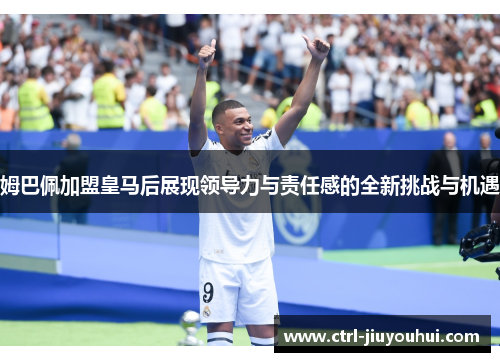 姆巴佩加盟皇马后展现领导力与责任感的全新挑战与机遇 姆巴佩加盟皇马后展现领导力与责任感的全新挑战与机遇