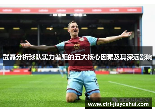 武磊分析球队实力差距的五大核心因素及其深远影响 武磊分析球队实力差距的五大核心因素及其深远影响