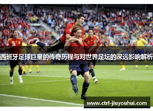 西班牙足球巨星的传奇历程与对世界足坛的深远影响解析