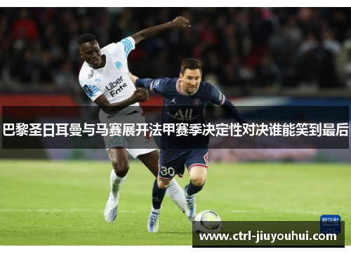 巴黎圣日耳曼与马赛展开法甲赛季决定性对决谁能笑到最后