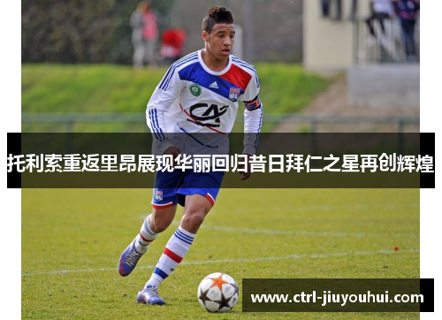 托利索重返里昂展现华丽回归昔日拜仁之星再创辉煌