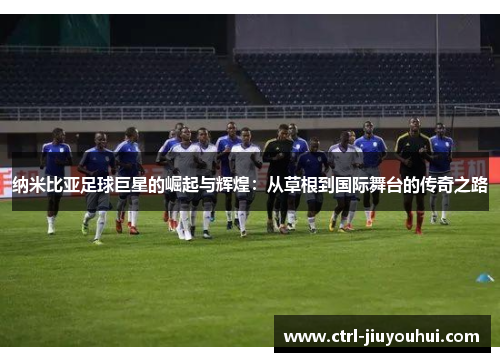 纳米比亚足球巨星的崛起与辉煌：从草根到国际舞台的传奇之路